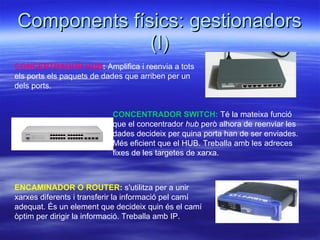 Components físics: gestionadors (I) CONCENTRADOR HUB :  Amplifica i reenvia a tots els ports els paquets de dades que arriben per un dels ports.  CONCENTRADOR SWITCH:   Té la mateixa funció que el concentrador  hub  però alhora de reenviar les dades decideix per quina porta han de ser enviades. Més eficient que el HUB. Treballa amb les adreces fixes de les targetes de xarxa. ENCAMINADOR O ROUTER :   s'utilitza per a unir xarxes diferents i transferir la informació pel camí adequat. És un element que decideix quin és el camí òptim per dirigir la informació. Treballa amb IP. 