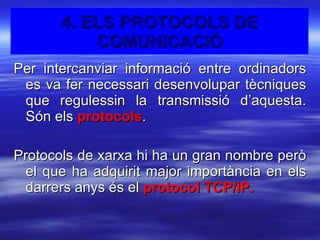 Per intercanviar informació entre ordinadors es va fer necessari desenvolupar tècniques que regulessin la transmissió d’aquesta. Són els  protocols . Protocols de xarxa hi ha un gran nombre però el que ha adquirit major importància en els darrers anys és el  protocol TCP/IP. 4. ELS PROTOCOLS DE COMUNICACIÓ 