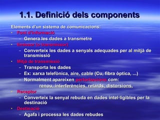 1.1. Definició dels components Elements d’un sistema de comunicacions: Font d’informació Genera les dades a transmetre Emissor (o transmissor) Converteix les dades a senyals adequades per al mitjà de transmissió Mitjà de transmissió Transporta les dades Ex: xarxa telefònica, aire, cable (Cu, fibra òptica, ...) Normalment apareixen  pertorbacions  com: renou, interferències, retards, distorsions. Receptor Converteix la senyal rebuda en dades intel·ligibles per la destinació Destinació Agafa i processa les dades rebudes 