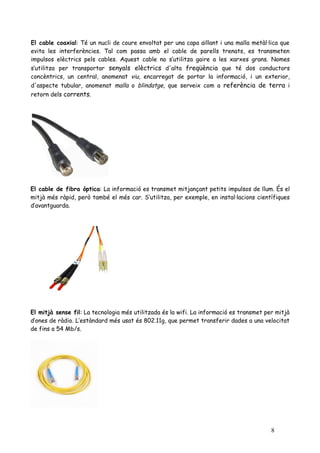 El cable coaxial: Té un nucli de coure envoltat per una capa aïllant i una malla metàl·lica que
evita les interferències. Tal com passa amb el cable de parells trenats, es transmeten
impulsos elèctrics pels cables. Aquest cable no s’utilitza gaire a les xarxes grans. Nomes
s’utilitza per transportar senyals elèctrics d'alta freqüència que té dos conductors
concèntrics, un central, anomenat viu, encarregat de portar la informació, i un exterior,
d'aspecte tubular, anomenat malla o blindatge, que serveix com a referència de terra i
retorn dels corrents.




El cable de fibra òptica: La informació es transmet mitjançant petits impulsos de llum. És el
mitjà més ràpid, però també el més car. S’utilitza, per exemple, en instal·lacions científiques
d’avantguarda.




El mitjà sense fil: La tecnologia més utilitzada és la wifi. La informació es transmet per mitjà
d’ones de ràdio. L’estàndard més usat és 802.11g, que permet transferir dades a una velocitat
de fins a 54 Mb/s.




                                                                                         8
 