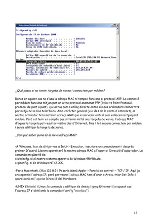 _Què passa si no tenim targeta de xarxa i connectem per mòdem?

Doncs en aquest cas no s'usa la adreça MAC ni tampoc funciona el protocol ARP. La connexió
per mòdem funciona mitjançant un altre protocol anomenat PPP (Point to Point Protocol,
protocol de punt a punt), que actua com a enllaç directe entre els dos ordinadors connectats
per mitjà de la línia telefònica. Amb caràcter general (vist des de la resta d'Internet), el
nostre ordinador té la mateixa adreça MAC que el servidor amb el qual enllacem mitjançant
mòdem. Però cal tenir en compte que si tenim instal una targeta de xarxa, l'adreça MAC
d'aquesta targeta pot resultar visible des d'Internet, fins i tot encara connectem per mòdem
i sense utilitzar la targeta de xarxa.

_Com puc saber quina és la meva adreça MAC?


-A Windows, hem de dirigir-nos a Inici-> Executar, i escriure un comandament i després
prémer D'acord. Llavors apareixerà la nostra adreça MAC a l'apartat Direcció d'adaptador. La
comanda en qüestió és:
o winipcfg, si el nostre sistema operatiu és Windows 95/98/Me.
o ipconfig, si és Windows NT/2.000.

-Per a Macintosh, (Mac OS 8.5 i 9) seria Menú Apple-> Panells de control-> TCP / IP. Aquí ja
ens apareix l'adreça IP, però per veure l'adreça MAC hem d'anar a Arxiu, triar Get Info, i
apareixerà en l'apartat Direcció del Hardware.

-UNIX (Solaris) i Linux, la comanda a utilitzar és dmesg | grep Ethernet (en aquest cas
l'adreça IP s'obté amb la comanda ifconfig "interface").




                                                                                          12
 