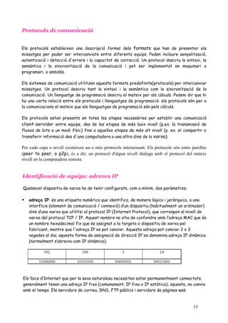 Protocols de comunicació


Els protocols estableixen una descripció formal dels formats que han de presentar els
missatges per poder ser intercanviats entre diferents equips. Poden incloure senyalització,
autenticació i detecció d'errors i la capacitat de correcció. Un protocol descriu la sintaxi, la
semàntica i la sincronització de la comunicació i pot ser implementat en maquinari o
programari, o ambdós.

Els sistemes de comunicació utilitzen aquests formats predefinits(protocols) per intercanviar
missatges. Un protocol descriu tant la sintaxi i la semàntica com la sincronització de la
comunicació. Un llenguatge de programació descriu el mateix per als càlculs. Podem dir que hi
ha una certa relació entre els protocols i llenguatges de programació: els protocols són per a
la comunicacions el mateix que els llenguatges de programació són pels càlculs.

Els protocols estan presents en totes les etapes necessàries per establir una comunicació
client-servidor entre equips, des de les etapes de més baix nivell (p.ex. la transmissió de
fluxos de bits a un medi físic) fins a aquelles etapes de més alt nivell (p. ex. el compartir o
transferir informació des d'una computadora a una altra dins de la xarxa).

Per cada capa o nivell existeixen un o més protocols interactuant. Els protocols són entre parelles
(peer to peer, o p2p), és a dir, un protocol d'algun nivell dialoga amb el protocol del mateix
nivell en la computadora remota.


Identificació de equips: adreces IP

Qualsevol dispositiu de xarxa ha de tenir configurats, com a mínim, dos paràmetres:

   adreça IP: és una etiqueta numèrica que identifica, de manera lògica i jeràrquica, a una
    interfície (element de comunicació / connexió) d’un dispositiu (habitualment un ordinador)
    dins d’una xarxa que utilitzi el protocol IP (Internet Protocol), que correspon al nivell de
    xarxa del protocol TCP / IP. Aquest nombre no s’ha de confondre amb l’adreça MAC que és
    un nombre hexadecimal fix que és assignat a la targeta o dispositiu de xarxa pel
    fabricant, mentre que l'adreça IP es pot canviar. Aquesta adreça pot canviar 2 o 3
    vegades al dia; aquesta forma de assignació de direcció IP es denomina adreça IP dinàmica
    (normalment s’abrevia com IP dinàmica).




Els llocs d’Internet que per la seva naturalesa necessiten estar permanentment connectats,
generalment tenen una adreça IP fixa (comunament, IP fixa o IP estàtica), aquesta, no canvia
amb el temps. Els servidors de correu, DNS, FTP públics i servidors de pàgines web


                                                                                           13
 