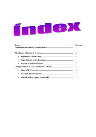 Temes                                                                                                      Pàgines
Introducció a les xarxes informàtiques.......................................................              1

Planificació i disseny de la xarxa.................................................................        2
    •    Arquitectura de la xarxa..................................................................        2
    •    Dispositius de gestió de xarxa..........................................................          3

    •    Mitjans de difusió de dades.............................................................          7
Configuració de la xarxa. Protocols TCP/IP..............................................                   11
    •    Adreça MAC.....................................................................................   11
    •    Protocols de comunicació.................................................................         13

    •    Identificació de equips: adreces IP..................................................             13
 