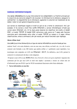 XARXAS INFORMATUIQUES

Una xarxa informàtica és un grup interconnectat de computadors. La finalitat principal per
la creació de una xarxa és compartir els recursos i la informació en la distancia, assegurar la
confiabilitat i la disponibilitat de la informació, augmentar la velocitat de transmissió de les
dades i reduir el cost general d’aquestes accions.

Les xarxes es classifiquen segons el nivell en què es du a terme la comunicació. Així, per
exemple, hi ha xarxes a nivell físic (LAN, Ethernet..), xarxes informàtiques virtuals que
corren sobre Internet, etc. Hi ha dues grans maneres de classificar els nivells, el model
OSI i el model TCP/IP. El model OSI, estructura cada xarxa en 7 capes amb funcions
concretes però relacionades entre elles, el model TCP/IP es redueix a 4 capes. Altres
classificacions, vistes a continuació, són: per escala, per relació funcional o per topologia.

Xarxa d’àrea local

Una LAN (Local Area Network) és un tipus de xarxa informàtica caracteritzada pel seu

caràcter 'local' o de curta distància, com ara una casa, una oficina, un hotel, etc., és a dir, la seva
extensió està limitada a uns 200 metres que podria arribar a 1 quilòmetre usant repetidors. Les

tecnologies més emprades en LAN són Ethernet i Wi-Fi. En definitiva, una LAN, permet la
connexió i/o comunicació de dues o més màquines.
    D’oposat a una LAN és una WAN (Wide Area Network o Xarxa de gran amplitud). Aquestes dos
contrasten pel fet que una LAN és molt més ràpida i acostuma a moure un volum més alt
d’informació que una WAN i que les WAN normalment funcionen sobre línies dedicades.
    Xarxa informàtica en una llar




                                                                                               1
 