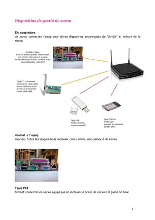 Dispositius de gestió de xarxa


Els adaptadors
de xarxa connecten l’equip amb altres dispositius encarregats de “dirigir” el trànsit de la
xarxa.




Acoblat a l'equip
Avui dia, totes les plaques base inclouen, com a mínim, una connexió de xarxa.




Tipus PCI
Permet connectar en xarxa equips que no inclouen la presa de xarxa a la placa de base.




                                                                                         3
 