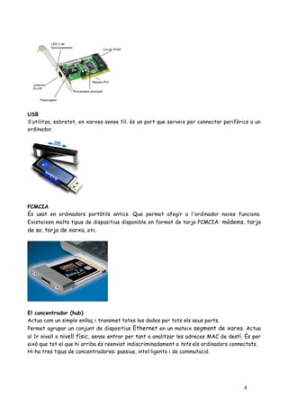 USB
S’utilitza, sobretot, en xarxes sense fil. és un port que serveix per connectar perifèrics a un
ordinador.




PCMCIA
És usat en ordinadors portàtils antics. Que permet afegir a l'ordinador noves funcions.
Existeixen molts tipus de dispositius disponible en format de tarja PCMCIA: mòdems, tarja
de so, tarja de xarxa, etc.




El concentrador (hub)
Actua com un simple enllaç i transmet totes les dades per tots els seus ports.
Permet agrupar un conjunt de dispositius Ethernet en un mateix segment de xarxa. Actua
al 1r nivell o nivell físic, sense entrar per tant a analitzar les adreces MAC de destí. És per
això que tot el que hi arriba és reenviat indiscriminadament a tots els ordinadors connectats.
Hi ha tres tipus de concentradores: passius, intel·ligents i de commutació.




                                                                                        4
 