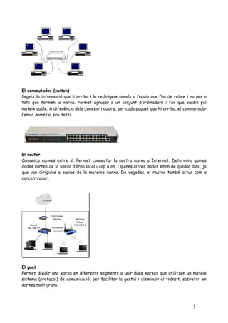 El commutador (switch)
llegeix la informació que li arriba i la redirigeix només a l’equip que l’ha de rebre i no pas a
tots que formen la xarxa. Permet agrupar a un conjunt d’ordinadors i fer que passin pel
mateix cable. A diferència dels concentradors, per cada paquet que hi arriba, el commutador
l’envia només al seu destí.




El router
Comunica xarxes entre sí. Permet connectar la nostra xarxa a Internet. Determina quines
dades surten de la xarxa d’àrea local i cap a on, i quines altres dades s’han de quedar dins, ja
que van dirigides a equips de la mateixa xarxa. De vegades, el router també actua com a
concentrador.




El pont
Permet dividir una xarxa en diferents segments o unir dues xarxes que utilitzen un mateix
sistema (protocol) de comunicació, per facilitar la gestió i disminuir el trànsit, sobretot en
xarxes molt grans.




                                                                                         5
 