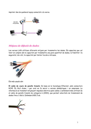 imprimir des de qualsevol equip connectat a la xarxa.




Mitjans de difusió de dades

Les xarxes LAN utilitzen diferents mitjans per transmetre les dades. Els aspectes que cal
tenir en compte són la capacitat per transmetre una gran quantitat de dades, la fiabilitat i la
seguretat, és a dir, la capacitat per limitar l’accés a intrusos.




Els més usuals són:

El cable de coure de parells trenats: Es basa en la tecnologia Ethernet, amb connectors
RJ45. És fàcil d’usar, i per això es fa servir a xarxes domèstiques i en empreses. La
informació es transmet mitjançant impulsos elèctrics pels cables. L’estàndard més utilitzat és
el cable de parells trenats de categoria 6 (2003), que permet velocitats de transmissió de
dades fins a 1 Gb/s. Estàndard 802.3 ab.




                                                                                        7
 