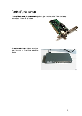 Parts d’una xarxa:
-Adaptador o tarja de xarxa-dispositiu que permet conectar l’ordinador
mitjançant un cable de xarxa




-Concentrador (hub)-És un enllaç
que transmet la informació a tots els
punts




                                                                         2
 