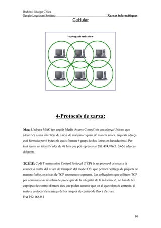 Rubén Hidalgo Chica
Sergio Logrosan Soriano                                            Xarxes informàtiques
                                       Cel·lular




                          4-Protocols de xarxa:

Mac: L'adreça MAC (en anglès Media Access Control) és una adreça Unicast que
identifica a una interfície de xarxa de maquinari quasi de manera única. Aquesta adreça
està formada per 6 bytes els quals formen 6 grups de dos lletres en hexadecimal. Per
tant tenim un identificador de 48 bits que pot representar 281.474.976.710.656 adreces
diferents.


TCP/IP: Codi Transmission Control Protocol (TCP) és un protocol orientat a la
connexió dintre del nivell de transport del model OSI que permet l'entrega de paquets de
manera fiable, en el cas de TCP anomenats segments. Les aplicacions que utilitzen TCP
per comunicar-se no s'han de preocupar de la integritat de la informació, no han de fer
cap tipus de control d'errors atès que poden assumir que tot el que reben és correcte, el
mateix protocol s'encarrega de les tasques de control de flux i d'errors.
Ex: 192.168.0.1




                                                                                        10
 