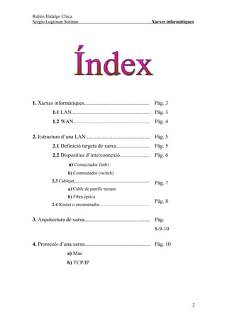 Rubén Hidalgo Chica
Sergio Logrosan Soriano                                                                     Xarxes informàtiques




1. Xarxes informàtiques.................................................                     Pàg. 3
            1.1 LAN........................................................... Pàg. 3
            1.2 WAN.........................................................                 Pàg. 4

2. Estructura d’una LAN................................................ Pàg. 5
            2.1 Definició targeta de xarxa......................... Pàg. 5
            2.2 Dispositius d’interconnexió....................... Pàg. 6
                        a) Connectador (hub)
                       b) Commutador (switch)
           2.3 Cablejat..................................................................    Pàg. 7
                       a) Cable de parells trenats
                       b) Fibra òptica
                                                                                             Pàg. 8
           2.4 Router o encaminador............................................


3. Arquitectura de xarxa................................................. Pàg.
                                                                                             8-9-10

4. Protocols d’una xarxa................................................. Pàg. 10
                       a) Mac
                       b) TCP/IP




                                                                                                               2
 