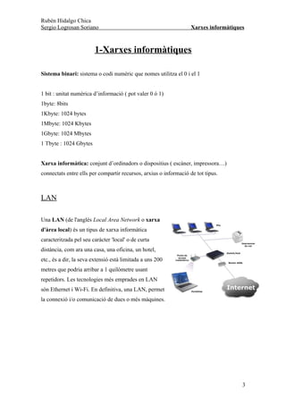 Rubén Hidalgo Chica
Sergio Logrosan Soriano                                            Xarxes informàtiques



                        1-Xarxes informàtiques

Sistema binari: sistema o codi numèric que nomes utilitza el 0 i el 1


1 bit : unitat numèrica d’informació ( pot valer 0 ó 1)
1byte: 8bits
1Kbyte: 1024 bytes
1Mbyte: 1024 Kbytes
1Gbyte: 1024 Mbytes
1 Tbyte : 1024 Gbytes


Xarxa informàtica: conjunt d’ordinadors o dispositius ( escàner, impressora…)
connectats entre ells per compartir recursos, arxius o informació de tot tipus.



LAN

Una LAN (de l'anglès Local Area Network o xarxa
d'àrea local) és un tipus de xarxa informàtica
caracteritzada pel seu caràcter 'local' o de curta
distància, com ara una casa, una oficina, un hotel,
etc., és a dir, la seva extensió està limitada a uns 200
metres que podria arribar a 1 quilòmetre usant
repetidors. Les tecnologies més emprades en LAN
són Ethernet i Wi-Fi. En definitiva, una LAN, permet
la connexió i/o comunicació de dues o més màquines.




                                                                                      3
 