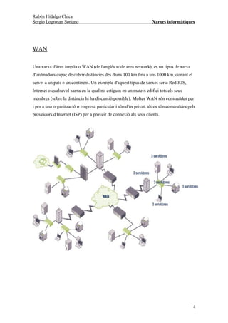 Rubén Hidalgo Chica
Sergio Logrosan Soriano                                            Xarxes informàtiques




WAN

Una xarxa d'àrea àmplia o WAN (de l'anglès wide area network), és un tipus de xarxa
d'ordinadors capaç de cobrir distàncies des d'uns 100 km fins a uns 1000 km, donant el
servei a un país o un continent. Un exemple d'aquest tipus de xarxes seria RedIRIS,
Internet o qualsevol xarxa en la qual no estiguin en un mateix edifici tots els seus
membres (sobre la distància hi ha discussió possible). Moltes WAN són construïdes per
i per a una organització o empresa particular i són d'ús privat, altres són construïdes pels
proveïdors d'Internet (ISP) per a proveir de connexió als seus clients.




                                                                                          4
 