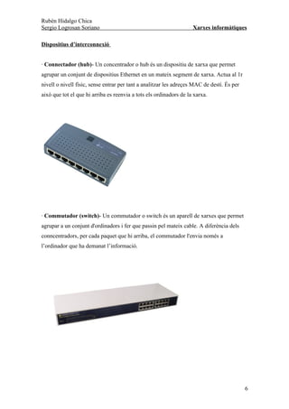 Rubén Hidalgo Chica
Sergio Logrosan Soriano                                             Xarxes informàtiques

Dispositius d’interconnexió


· Connectador (hub)- Un concentrador o hub és un dispositiu de xarxa que permet
agrupar un conjunt de dispositius Ethernet en un mateix segment de xarxa. Actua al 1r
nivell o nivell físic, sense entrar per tant a analitzar les adreçes MAC de destí. És per
això que tot el que hi arriba es reenvia a tots els ordinadors de la xarxa.




· Commutador (switch)- Un commutador o switch és un aparell de xarxes que permet
agrupar a un conjunt d'ordinadors i fer que passin pel mateix cable. A diferència dels
conncentradors, per cada paquet que hi arriba, el commutador l'envia només a
l’ordinador que ha demanat l’informació.




                                                                                            6
 