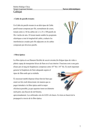 Rubén Hidalgo Chica
Sergio Logrosan Soriano                                             Xarxes informàtiques
Cablejat

- Cable de parells trenats:


Un Cable de parells trenats és un dels tipus de Cable
parell trenat composat por fils, normalment de coure,
trenats entre sí. Hi ha cables de 2, 4, 25 o 100 parells de
fils i inclús de més. El trenat manté estable les propietats
elèctriques a tota la longitud del cable y redueix les
interferències creades pels fils adjacents en els cables
composats por diversos parells.




- Fibra òptica:

La fibra òptica és un filament flexible de secció circular fet d'algun tipus de vidre o
plàstic capaç de transportar feixos de llum en el seu interior. Funciona com a una guia
d'ones per al rang de freqüències compreses entre 1014 Hz i 1015 Hz. És molt important
generar la freqüència de llum adequada segons el
tipus de fibra amb què es treballa.

És necessari també disposar d'una font de llum que
emeti un feix molt direccional, de manera que es
pugui introduir a la fibra òptica amb la major
eficiència possible, ja que aquestes tenen un diàmetre
molt petit, una fracció de mil·límetre,
aproximadament. Les utilitzades són els LED i els làsers. Es trien en funció de la
propagació a través de la fibra òptica.




                                                                                          7
 