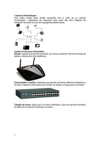 1.xarxes informàtiques
Una xarxa d’àrea local, també coneguda com a LAN, és un conjunt
d’ordinadors i dispositius de maquinari units entre ells amb l’objectiu de
compartir recursos en una zona geogràfica determinada.
2.parts d’una xarxa informàtica
Router: aparell que permet connectar una xarxa a internet. Permet l’entrada de
dades a través de la línia telefònica.
Commutador o switch: dispositiu que permet connectar diferents ordinadors a
la xarxa. Llegeix la informació que li arriba i la dirigeix a l’equip que la sol·licita.
Targeta de xarxa: placa que hi ha dins l’ordinador i que ens permet connectar
el cable de la xarxa de l’ordinador al switch.
2
 