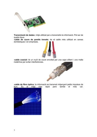 Transmissió de dades: mitjà utilitzat per a transmetre la informació. Pot ser de
quatre tipus:
-cable de coure de parells trenats: és el cable més utilitzat en xarxes
domèstiques i en empreses.
-cable coaxial: té un nucli de coure envoltat per una capa aïllant i una malla
metàl·lica per evitar interferències.
-cable de fibra òptica: la informació es transmet mitjançant petits impulsos de
llum. És el mitjà més ràpid però també el més car.
3
 