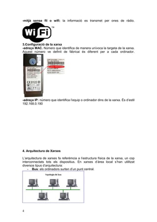 -mitjà sense fil o wifi: la informació es transmet per ones de ràdio.
3.Configuració de la xarxa
-adreça MAC. Número que identifica de manera unívoca la targeta de la xarxa.
Aquest número ve definit de fàbricai és diferent per a cada ordinador.
-adreça IP: número que identifica l’equip o ordinador dins de la xarxa. És d’estil
192.168.0.190
4. Arquitectura de Xarxes
L’arquitectura de xarxes fa referèmcia a l’estructura física de la xarxa, un cop
interconnectats tots els dispositius. En xarxes d’àrea local s’han utilitzat
diversos tipus d’arquitectura:
- Bus: els ordinadors surten d’un punt central.
4
 
