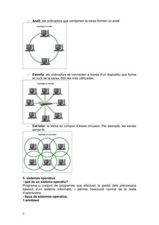 - Anell: els ordinadors que componen la xarxa formen un anell.
- Estrella: els ordinadors es connecten a través d’un dispositiu que forma
el nucli de la xarxa. Són les més utilitzades.
- Cel·lular: la xarxa es compon d’àrees circulars. Per exemple, les xarxes
sense fil.
5. sistemes operatius
- què és un sistema operatiu?
Programa o conjunt de programes que efectuen la gestió dels precoessos
bàssics d’un sistema informàtic, i permet l’execució normal de la resta
d’operacions.
- tipus de sistemes operatius.
1.windows
5
 