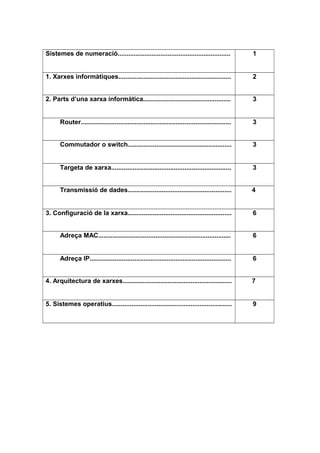 Sistemes de numeració............................................................... 1
1. Xarxes informàtiques............................................................... 2
2. Parts d’una xarxa informàtica................................................. 3
Router.................................................................................... 3
Commutador o switch.......................................................... 3
Targeta de xarxa................................................................... 3
Transmissió de dades.......................................................... 4
3. Configuració de la xarxa.......................................................... 6
Adreça MAC.......................................................................... 6
Adreça IP............................................................................... 6
4. Arquitectura de xarxes............................................................. 7
5. Sistemes operatius................................................................... 9
 