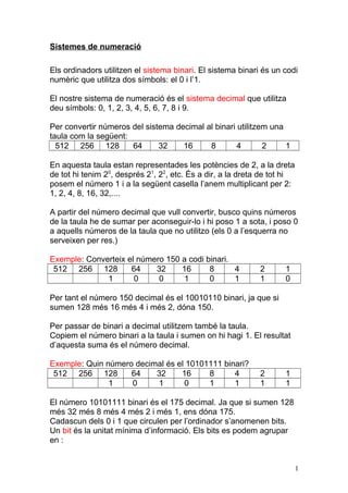Sistemes de numeració
Els ordinadors utilitzen el sistema binari. El sistema binari és un codi
numèric que utilitza dos símbols: el 0 i l’1.
El nostre sistema de numeració és el sistema decimal que utilitza
deu símbols: 0, 1, 2, 3, 4, 5, 6, 7, 8 i 9.
Per convertir números del sistema decimal al binari utilitzem una
taula com la següent:
512 256 128 64 32 16 8 4 2 1
En aquesta taula estan representades les potències de 2, a la dreta
de tot hi tenim 20
, després 21
, 22
, etc. És a dir, a la dreta de tot hi
posem el número 1 i a la següent casella l’anem multiplicant per 2:
1, 2, 4, 8, 16, 32,....
A partir del número decimal que vull convertir, busco quins números
de la taula he de sumar per aconseguir-lo i hi poso 1 a sota, i poso 0
a aquells números de la taula que no utilitzo (els 0 a l’esquerra no
serveixen per res.)
Exemple: Converteix el número 150 a codi binari.
512 256 128 64 32 16 8 4 2 1
1 0 0 1 0 1 1 0
Per tant el número 150 decimal és el 10010110 binari, ja que si
sumen 128 més 16 més 4 i més 2, dóna 150.
Per passar de binari a decimal utilitzem també la taula.
Copiem el número binari a la taula i sumen on hi hagi 1. El resultat
d’aquesta suma és el número decimal.
Exemple: Quin número decimal és el 10101111 binari?
512 256 128 64 32 16 8 4 2 1
1 0 1 0 1 1 1 1
El número 10101111 binari és el 175 decimal. Ja que si sumen 128
més 32 més 8 més 4 més 2 i més 1, ens dóna 175.
Cadascun dels 0 i 1 que circulen per l’ordinador s’anomenen bits.
Un bit és la unitat mínima d’informació. Els bits es podem agrupar
en :
1
 