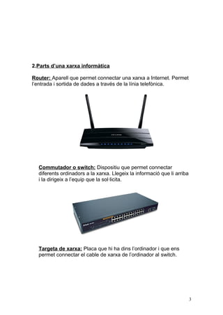 2.Parts d’una xarxa informàtica
Router: Aparell que permet connectar una xarxa a Internet. Permet
l’entrada i sortida de dades a través de la línia telefònica.
Commutador o switch: Dispositiu que permet connectar
diferents ordinadors a la xarxa. Llegeix la informació que li arriba
i la dirigeix a l’equip que la sol·licita.
Targeta de xarxa: Placa que hi ha dins l’ordinador i que ens
permet connectar el cable de xarxa de l’ordinador al switch.
3
 