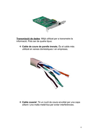 Transmissió de dades: Mitjà utilitzat per a transmetre la
informació. Pots ser de quatre tipus:
 Cable de coure de parells trenats. És el cable més
utilitzat en xarxes domèstiques i en empreses.
 Cable coaxial. Té un nucli de coure envoltat per una capa
aïllant i una malla metàl·lica per evitar interferències.
4
 