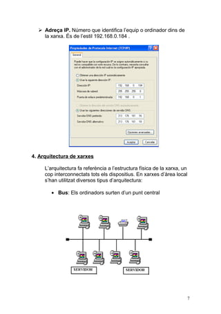  Adreça IP. Número que identifica l’equip o ordinador dins de
la xarxa. És de l’estil 192.168.0.184 .
4. Arquitectura de xarxes
L’arquitectura fa referència a l’estructura física de la xarxa, un
cop interconnectats tots els dispositius. En xarxes d’àrea local
s’han utilitzat diversos tipus d’arquitectura:
• Bus: Els ordinadors surten d’un punt central
7
 