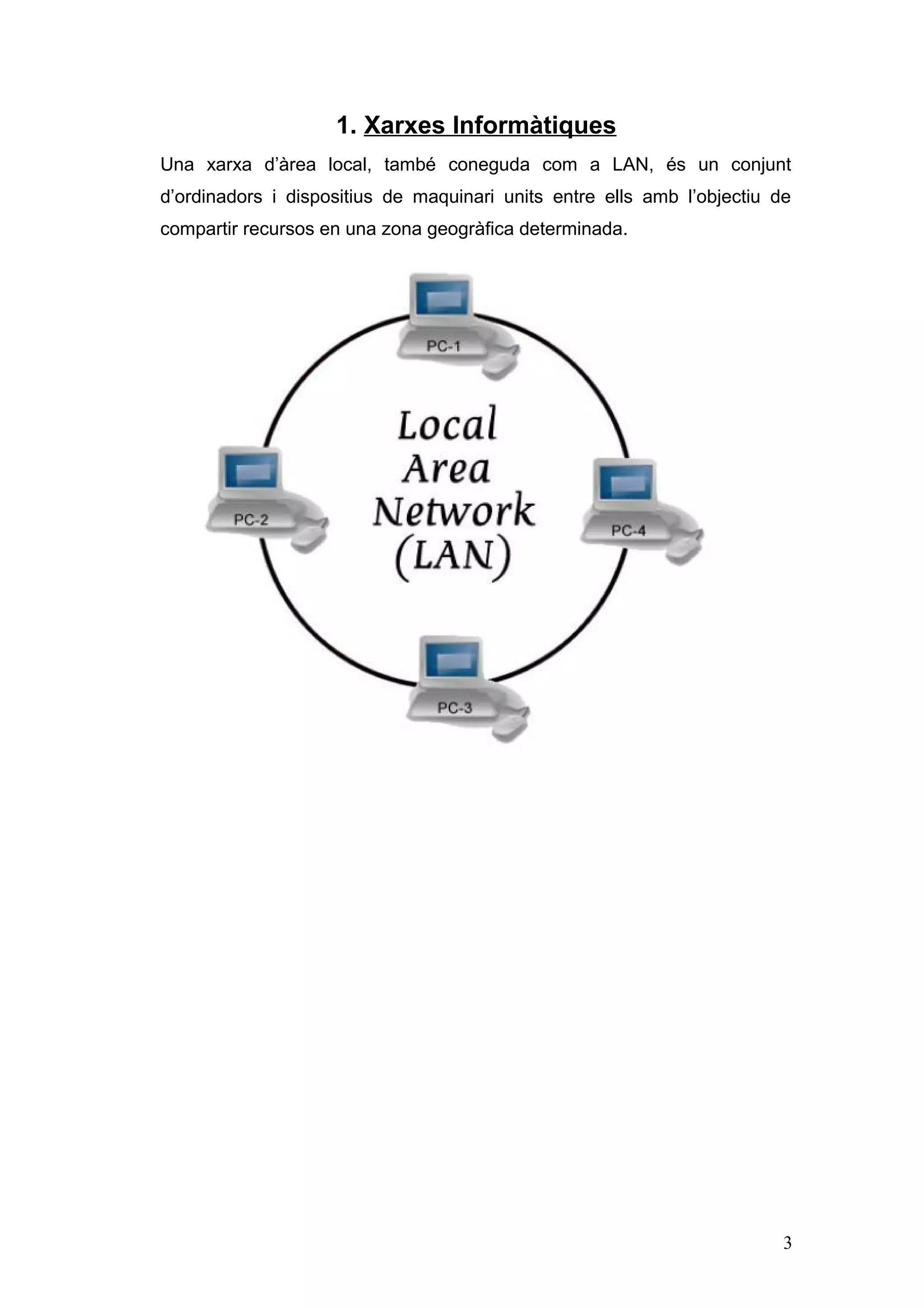 1. Xarxes Informàtiques
Una xarxa d’àrea local, també coneguda com a LAN, és un conjunt
d’ordinadors i dispositius de maquinari units entre ells amb l’objectiu de
compartir recursos en una zona geogràfica determinada.

3

 