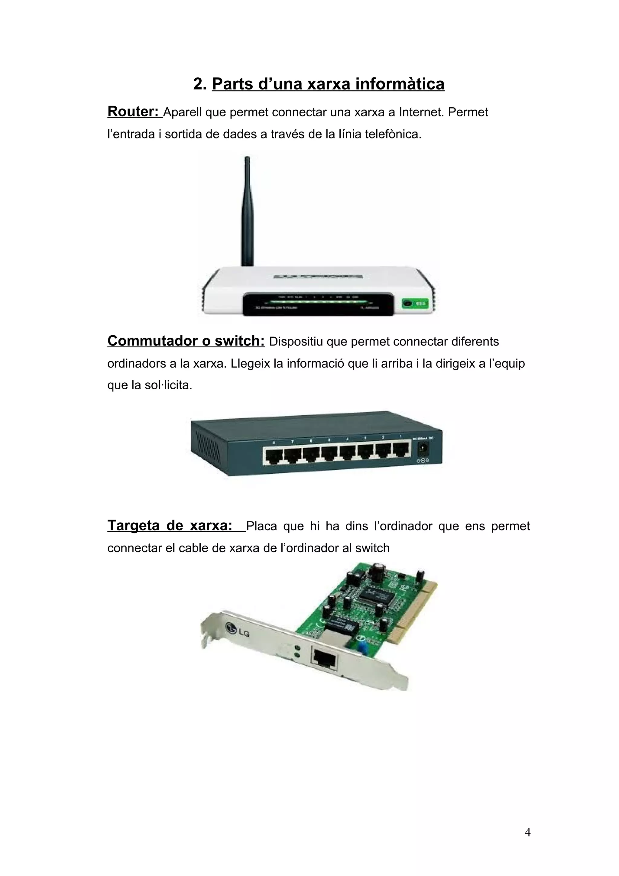 2. Parts d’una xarxa informàtica
Router: Aparell que permet connectar una xarxa a Internet. Permet
l’entrada i sortida de dades a través de la línia telefònica.

Commutador o switch: Dispositiu que permet connectar diferents
ordinadors a la xarxa. Llegeix la informació que li arriba i la dirigeix a l’equip
que la sol·licita.

Targeta de xarxa: Placa que hi ha dins l’ordinador que ens permet
connectar el cable de xarxa de l’ordinador al switch

4

 