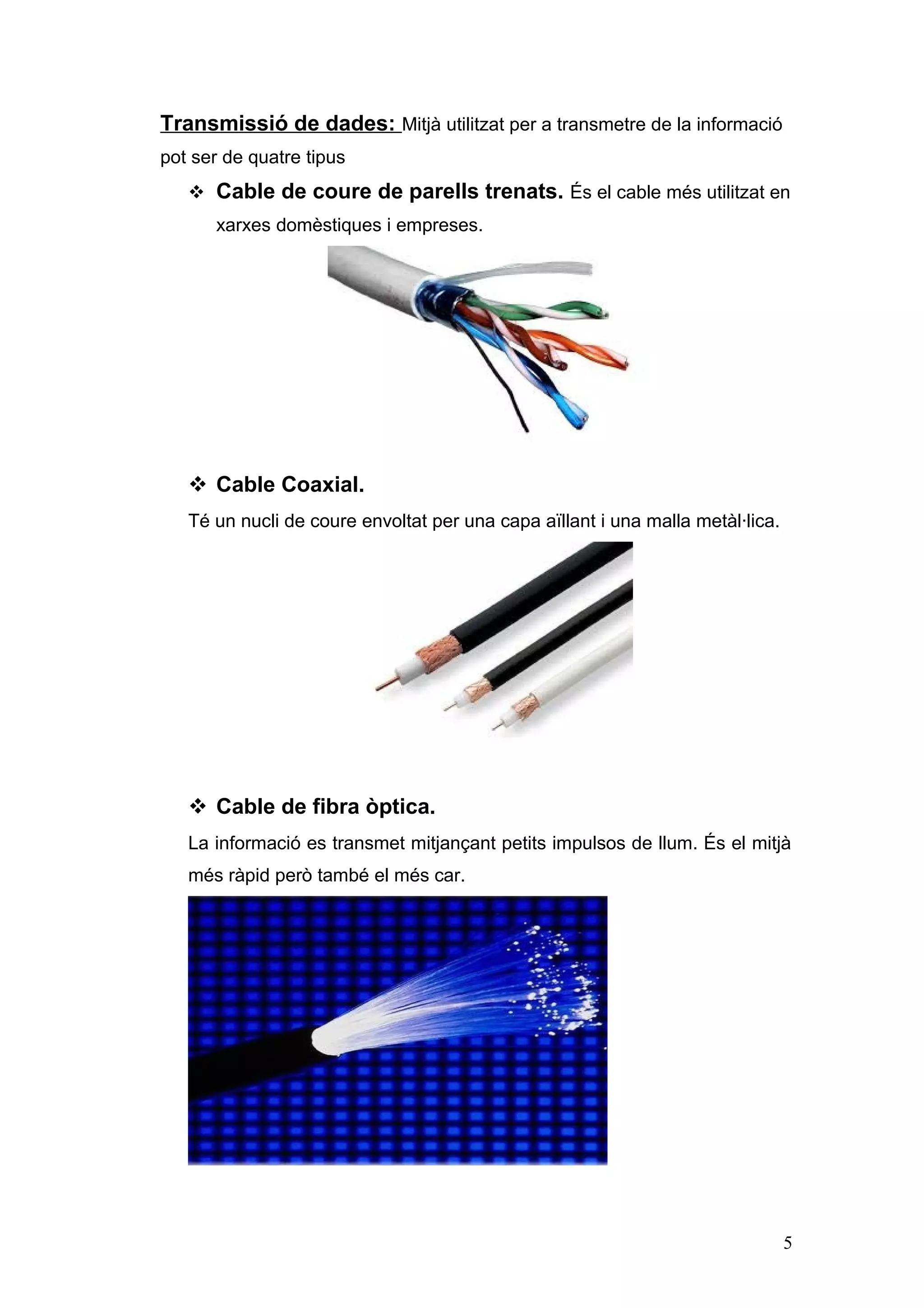 Transmissió de dades: Mitjà utilitzat per a transmetre de la informació
pot ser de quatre tipus
 Cable de coure de parells trenats. És el cable més utilitzat en
xarxes domèstiques i empreses.

 Cable Coaxial.
Té un nucli de coure envoltat per una capa aïllant i una malla metàl·lica.

 Cable de fibra òptica.
La informació es transmet mitjançant petits impulsos de llum. És el mitjà
més ràpid però també el més car.

5

 