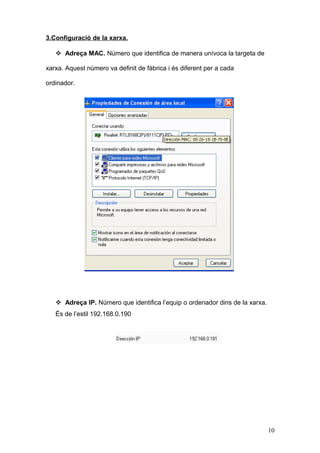 3.Configuració de la xarxa.
 Adreça MAC. Número que identifica de manera unívoca la targeta de
xarxa. Aquest número va definit de fàbrica i és diferent per a cada
ordinador.

 Adreça IP. Número que identifica l’equip o ordenador dins de la xarxa.
És de l’estil 192.168.0.190

10

 