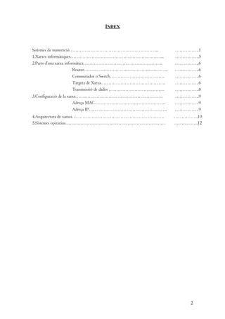 ÍNDEX

Sistemes de numeració…………………………………………………...
1.Xarxes informàtiques……………………………………………………...
2.Parts d’una xarxa informàtica……………………………………………..
Router………………………………………………..
Commutador o Switch………………………………
Targeta de Xarxa…………………………………….
Transmissió de dades ……………………………….

…………….1
…………….5
…………….6
…………….6
…………….6
…………….6
…………….8

3.Configuració de la xarxa………………………………………………….
Adreça MAC………………………………………...
Adreça IP…………………………………………….

…………….9
…………….9
…………….9

4.Arquitectura de xarxes…………………………………………………….
5.Sistemes operatius…………………………………………………………

…………….10
…………….12

2

 
