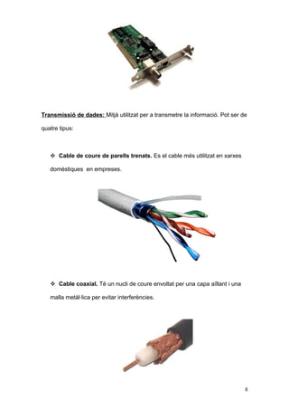 Transmissió de dades: Mitjà utilitzat per a transmetre la informació. Pot ser de
quatre tipus:

 Cable de coure de parells trenats. Es el cable més utilitzat en xarxes
domèstiques en empreses.

 Cable coaxial. Té un nucli de coure envoltat per una capa aïllant i una
malla metàl·lica per evitar interferències.

8

 
