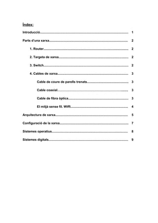 Índex:
Introducció.................................................................................................... 1
Parts d’una xarxa......................................................................................... 2
1. Router................................................................................................ 2
2. Targeta de xarxa............................................................................... 2
3. Switch................................................................................................ 2
4. Cables de xarxa................................................................................ 3
Cable de coure de parells trenats............................................... 3
Cable coaxial……………………………………………………........ 3
Cable de fibra òptica.................................................................... 3
El mitjà sense fil. Wiffi................................................................. 4
Arquitectura de xarxa.................................................................................. 5
Configuració de la xarxa.............................................................................. 7
Sistemes operatius...................................................................................... 8
Sistemes digitals.......................................................................................... 9
 