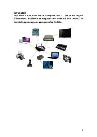 Introducció
Una xarxa d’àrea local, tambè coneguda com a LAN és un conjunt
d’ordinadors i dispositius de maquinari units entre ells amb l’objectiu de
compartir recursos en una zona geogàfica limitada.
1
 