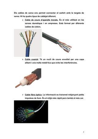 Els cables de xarxa ens permet connectar el switch amb la targeta de
xarxa. Hi ha quatre tipus de cablejat diferent.
 Cable de coure d’aparells trenats. És el més utilitzat en les
xarxes domètique i en empreses. Està format per diferents
cables de colors.
 Cable coaxial. Té un nucli de coure envoltat per una capa
aïllant i una malla metàl·lica que evita les interferències.
 Cable fibra òptica. La informació es transmet mitjançant petits
impulsos de llum. És el mitjà més ràpid pero tambè el més car.
3
 