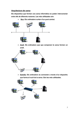 Arquitectura de xarxa
Els dispositius que formen una xarxa informàtica es poden interconectar
entre ells de diferents maneres. Les més utilitzades són:
 Bus. Els ordinadors surten d’un punt central.
 Anell. Els ordinadors que que componen la xarxa formen un
anell.
 Estrella. Els ordinadors es connecten a través d’un dispositiu
que forma el nucli de la xarxa. Són les més utilitzades.
5
 