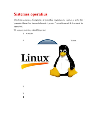Sistemes operatius
El sistema operatiu és el programa o el conjunt de programes que efectuen la gestió dels
processos bàsics d’un sistema informàtic, i permet l’execució normal de la resta de les
operacions.
Els sistemes operatius més utilitzats són:
 Windows
 Linux



 