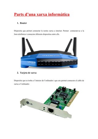Parts d’una xarxa informàtica
1. Router
Dispositiu que permet connectar la nostra xarxa a internet. Permet connectar-se a la
linia telefònica i connectar diferents dispositius entre ells.
2. Tarjeta de xarxa
Dispositiu que es troba a l’interior de l’ordinador i que ens permet connectar el cable de
xarxa a l’ordinador.
 