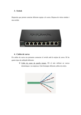 3. Switch
Dispositiu que permet conectar diferents equips a la xarxa. Disposa de vàries entrdes i
una sortida.
4. Cables de xarxa
Els cables de xarxa ens permeten connectar el switch amb la tarjeta de xarxa. Hi ha
quatre tipus de cablejatb diferents:
 Cable de coure de parells trenats. ÉS el més utilitzat en xarxes
doméstiques i en empreses. Està formatper diferents cables de colors.
 