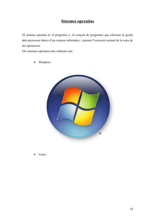 Sistemes operatius
El sistema operatiu és el programa o el conjunt de programes que efectuen la gestió
dels processos bàsics d’un sistema informàtic, i permet l’execució normal de la resta de
les operacions.
Els sistemes operatius més utilitzats són:
• Windows
• Linux
10
 