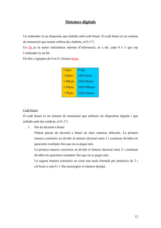 Sistemes digitals
Un ordinador és un dispositiu que treballa amb codi binari. El codi binari és un sistema
de numeració que només utilitza dos símbols, el 0 i l’1.
Un bit és la unitat informàtica mínima d’informació, és a dir, cada 0 o 1 que rep
l’ordinador és un bit.
Els bits s’agrupen de 8 en 8 i formen bytes.
1 byte 8 bits
1 kbyte 1024 bytes
1 Mbyte 1024 kbytes
1 Gbyte 1024 Mbytes
1 Tbyte 1024 Gbytes
Codi binari
El codi binari és un sistema de numeració que utilitzen els dispositius digitals i que
treballa amb dos símbols, el 0 i l’1.
1. Pas de decimal a binari
Podem passar de decimal a binari de dues maneres diferents. La primera
manera consisteix en dividir el número decimal entre 2 i continuar dividint els
quocients resultants fins que no es pugui més.
La primera manera consisteix en dividir el número decimal entre 2 i continuar
dividint els quocients resultants fins que no es pugui més.
La segona manera consisteix en crear una taula formada per potències de 2 i
col·locar a sota 0 i 1 fins aconseguir el número desitjat.
12
 