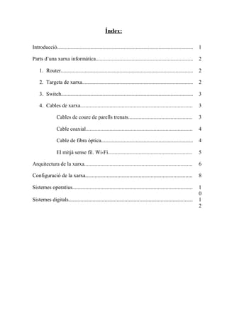 Índex:
Introducció...................................................................................................... 1
Parts d’una xarxa informàtica......................................................................... 2
1. Router................................................................................................... 2
2. Targeta de xarxa................................................................................... 2
3. Switch................................................................................................... 3
4. Cables de xarxa.................................................................................... 3
Cables de coure de parells trenats................................................ 3
Cable coaxial................................................................................ 4
Cable de fibra òptica..................................................................... 4
El mitjà sense fil. Wi-Fi............................................................... 5
Arquitectura de la xarxa................................................................................. 6
Configuració de la xarxa................................................................................ 8
Sistemes operatius.......................................................................................... 1
0
Sistemes digitals............................................................................................. 1
2
 