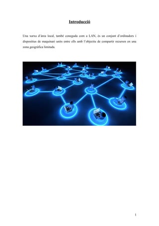 Introducció
Una xarxa d’àrea local, també coneguda com a LAN, és un conjunt d’ordinadors i
dispositius de maquinari units entre ells amb l’objectiu de compartir recursos en una
zona geogràfica limitada.
1
 