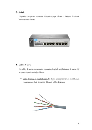 3. Switch
Dispositiu que permet connectar diferents equips a la xarxa. Disposa de vàries
entrades i una sortida.
4. Cables de xarxa
Els cables de xarxa ens permeten connectar el switch amb la targeta de xarxa. Hi
ha quatre tipus de cablejat diferent:
 Cable de coure de parells trenats. És el més utilitzat en xarxes domèstiques
i en empreses. Està format per diferents cables de colors.
3
 