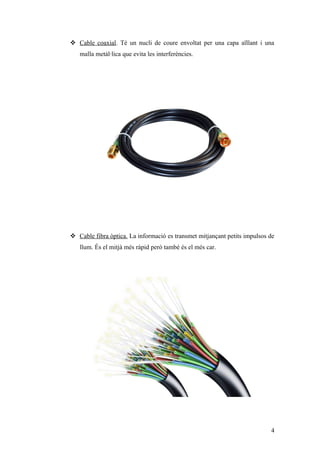  Cable coaxial. Té un nucli de coure envoltat per una capa aïllant i una
malla metàl·lica que evita les interferències.
 Cable fibra òptica. La informació es transmet mitjançant petits impulsos de
llum. És el mitjà més ràpid però també és el més car.
4
 