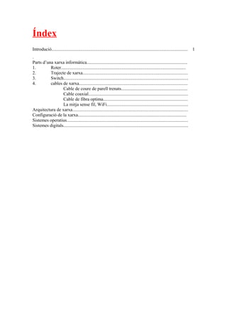 Índex
Introdució.......................................................................................................................
.
1
Parts d’una xarxa informàtica........................................................................................
1. Roter.............................................................................................................
2. Trajecte de xarxa............................................................................................
3. Switch.............................................................................................................
4. cables de xarxa...............................................................................................
Cable de coure de parell trenats..........................................................
Cable coaxial.......................................................................................
Cable de fibra optima..........................................................................
La mitja sense fil, WiFi.......................................................................
Arquitectura de xarxa.....................................................................................................
Configuració de la xarxa...............................................................................................
Sistemes operatius..........................................................................................................
Sistemes digitals.............................................................................................................
 