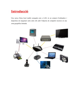 Introducció
Una xarxa d’àrea local també coneguda com a LAN, és un conjunt d’ordinadors i
dispositius de maquinari units entre ells amb l’objectiu de compartir recursos en una
zona geogràfica limitada.
 
