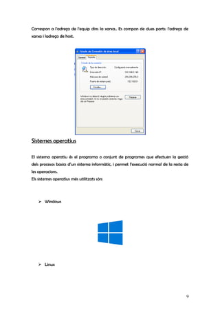 Correspon a l’adreça de l’equip dins la xarxa.. Es compon de dues parts: l’adreça de
xarxa i ladreça de host.
Sistemes operatius
El sistema operatiu és el programa o conjunt de programes que efectuen la gestió
dels procesos basics d’un sistema informàtic, i permet l’execució normal de la resta de
les operacions.
Els sistemes operatius més utilitzats són:
 Windows
 Linux
9
 